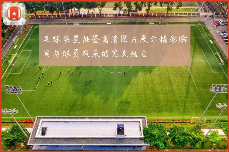 足球明星抽签高清图片展示精彩瞬间与球员风采的完美结合