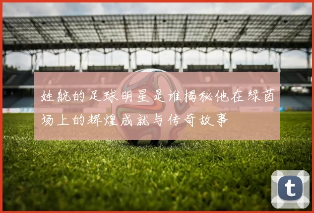 姓航的足球明星是谁揭秘他在绿茵场上的辉煌成就与传奇故事