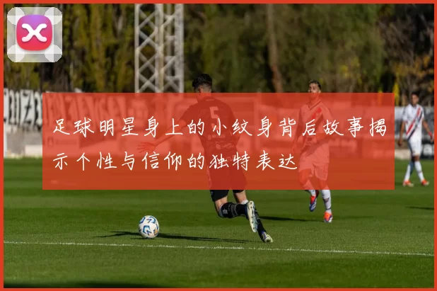足球明星身上的小纹身背后故事揭示个性与信仰的独特表达