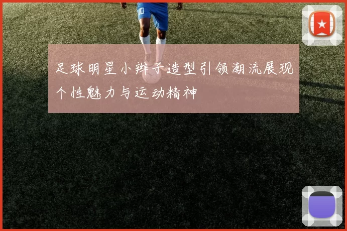 足球明星小辫子造型引领潮流展现个性魅力与运动精神