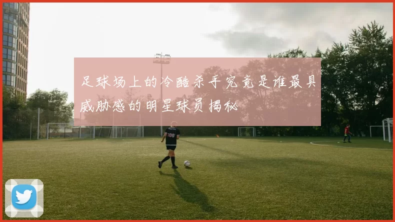 足球场上的冷酷杀手究竟是谁最具威胁感的明星球员揭秘