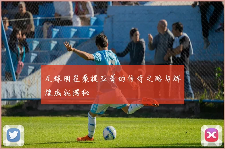 足球明星桑提亚哥的传奇之路与辉煌成就揭秘
