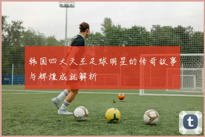 韩国四大天王足球明星的传奇故事与辉煌成就解析