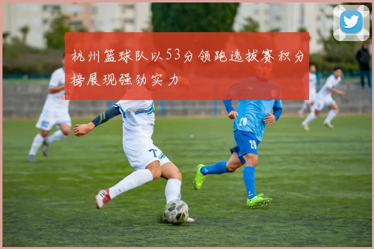 杭州篮球队以53分领跑选拔赛积分榜展现强劲实力