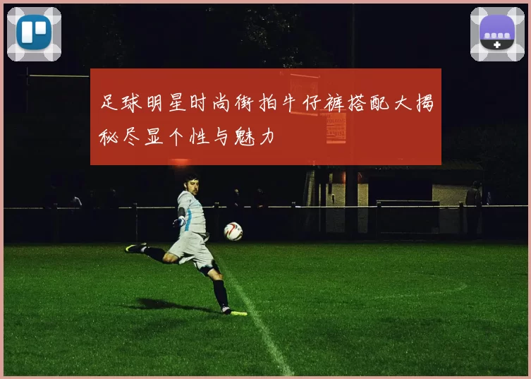 足球明星时尚街拍牛仔裤搭配大揭秘尽显个性与魅力
