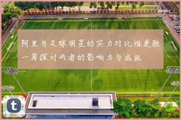 阿里与足球明星的实力对比谁更胜一筹探讨两者的影响力与成就