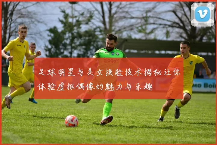 足球明星与美女换脸技术揭秘让你体验虚拟偶像的魅力与乐趣