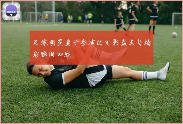 足球明星妻子参演的电影盘点与精彩瞬间回顾