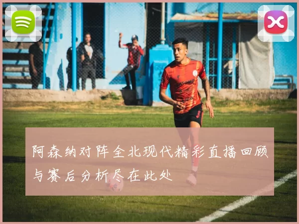 阿森纳对阵全北现代精彩直播回顾与赛后分析尽在此处