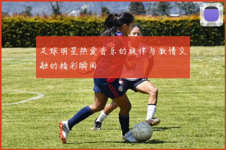 足球明星热爱音乐的旋律与激情交融的精彩瞬间