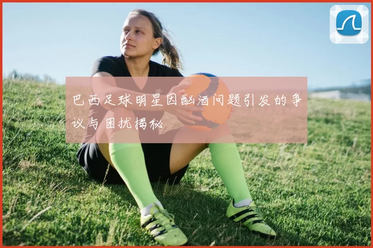 巴西足球明星因酗酒问题引发的争议与困扰揭秘