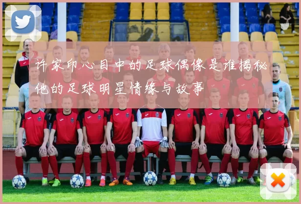 许家印心目中的足球偶像是谁揭秘他的足球明星情缘与故事