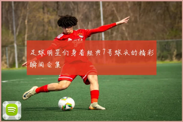 足球明星们身着经典7号球衣的精彩瞬间合集