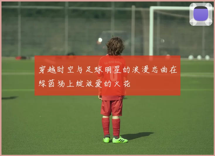 穿越时空与足球明星的浪漫恋曲在绿茵场上绽放爱的火花
