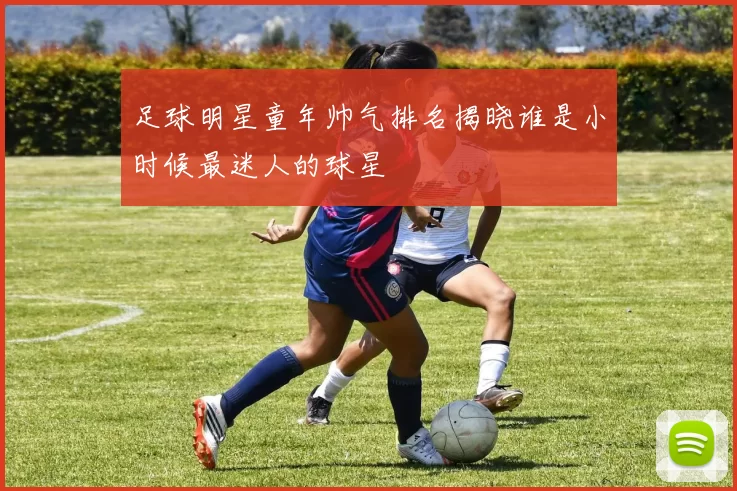 足球明星童年帅气排名揭晓谁是小时候最迷人的球星
