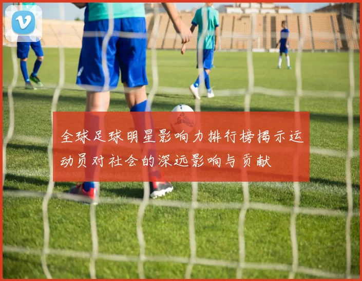 全球足球明星影响力排行榜揭示运动员对社会的深远影响与贡献