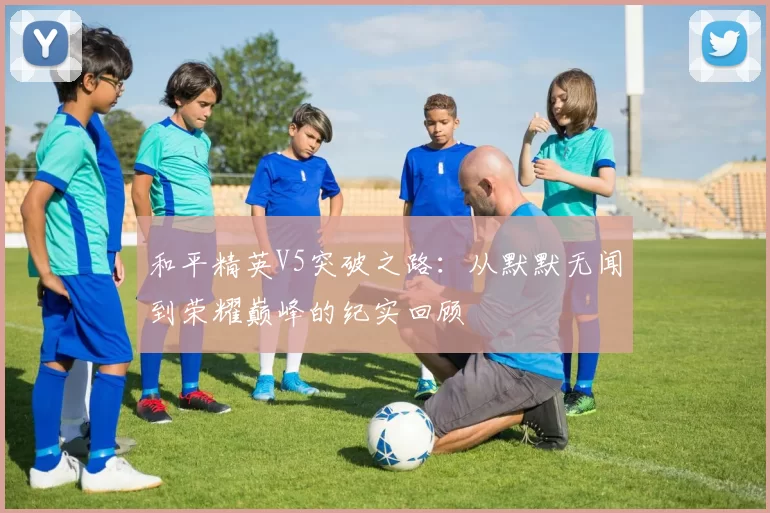 和平精英V5突破之路：从默默无闻到荣耀巅峰的纪实回顾