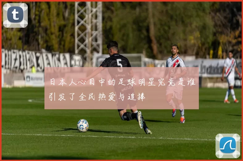 日本人心目中的足球明星究竟是谁引发了全民热爱与追捧