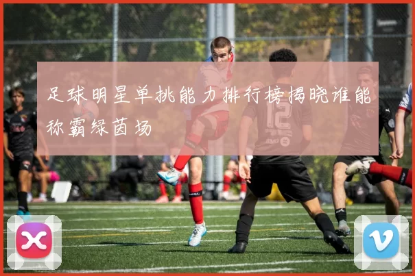 足球明星单挑能力排行榜揭晓谁能称霸绿茵场