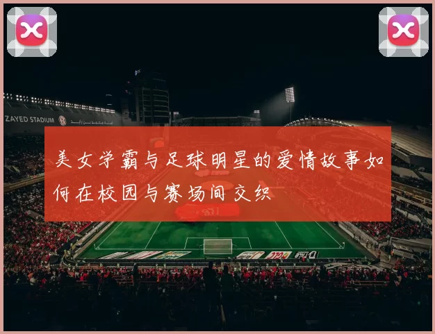 美女学霸与足球明星的爱情故事如何在校园与赛场间交织
