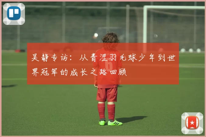 吴静专访：从青涩羽毛球少年到世界冠军的成长之路回顾