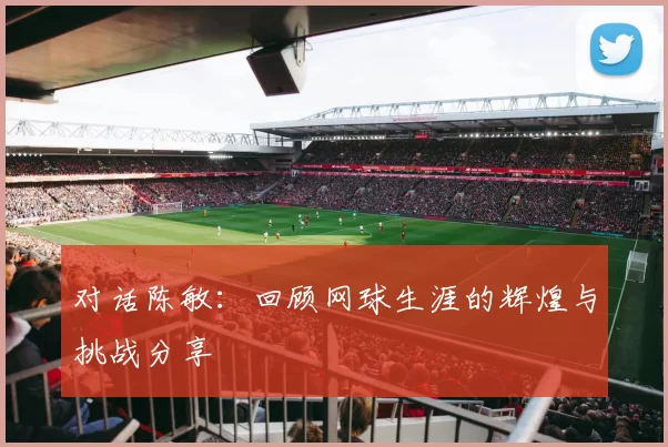 对话陈敏：回顾网球生涯的辉煌与挑战分享
