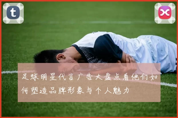 足球明星代言广告大盘点看他们如何塑造品牌形象与个人魅力