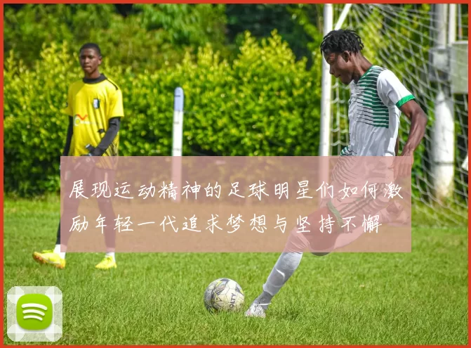 展现运动精神的足球明星们如何激励年轻一代追求梦想与坚持不懈