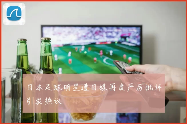 日本足球明星遭日媒再度严厉批评引发热议