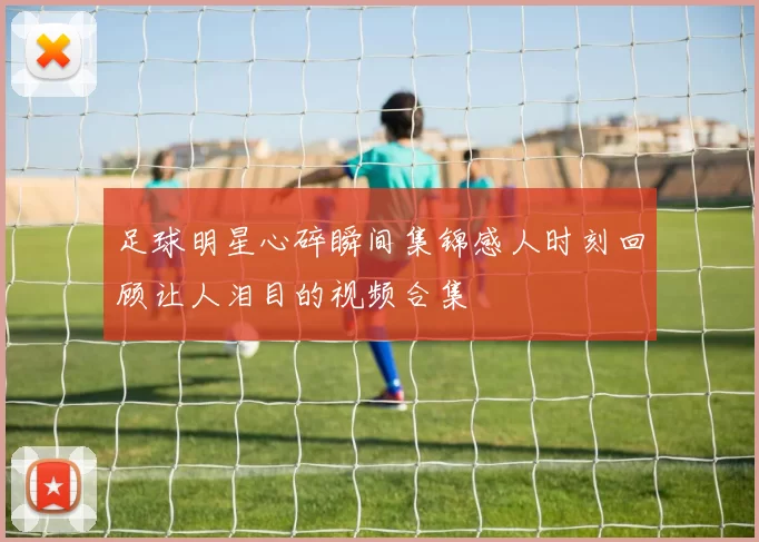 足球明星心碎瞬间集锦感人时刻回顾让人泪目的视频合集