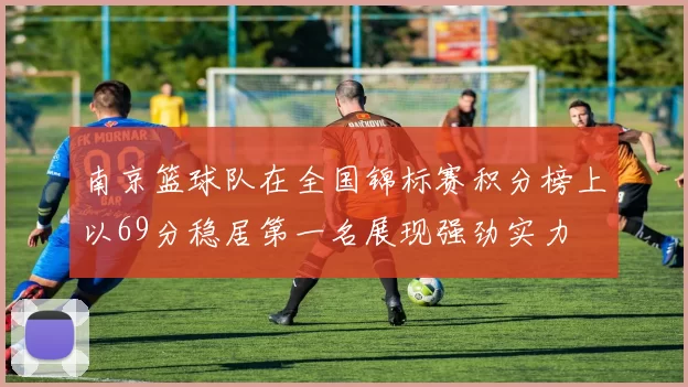 南京篮球队在全国锦标赛积分榜上以69分稳居第一名展现强劲实力