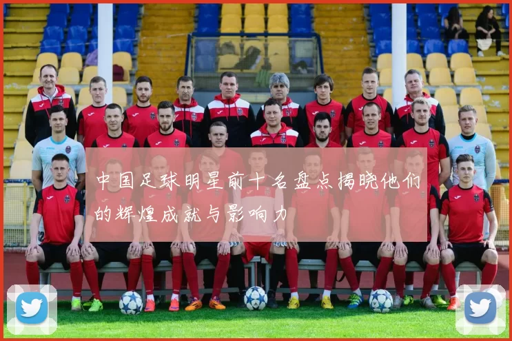 中国足球明星前十名盘点揭晓他们的辉煌成就与影响力