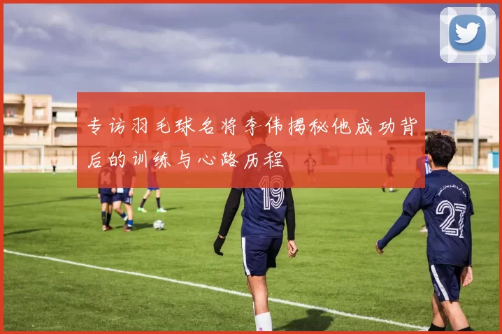 专访羽毛球名将李伟揭秘他成功背后的训练与心路历程