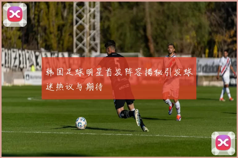 韩国足球明星首发阵容揭秘引发球迷热议与期待