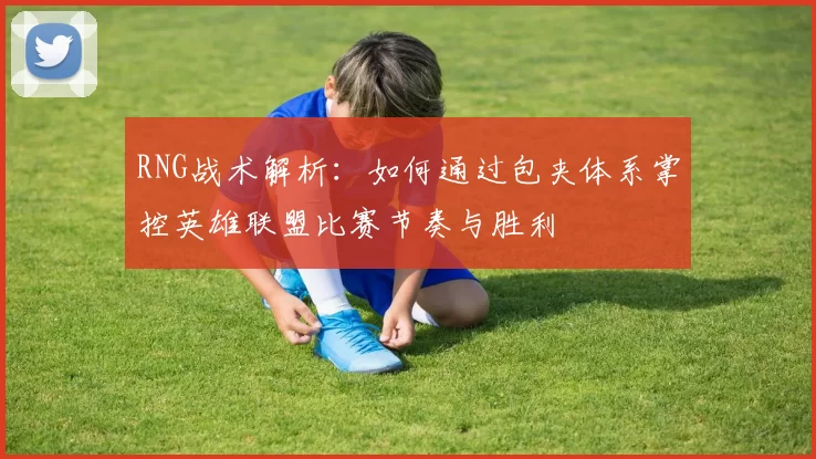 RNG战术解析：如何通过包夹体系掌控英雄联盟比赛节奏与胜利