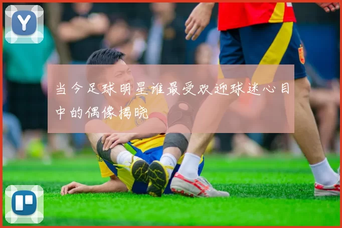 当今足球明星谁最受欢迎球迷心目中的偶像揭晓