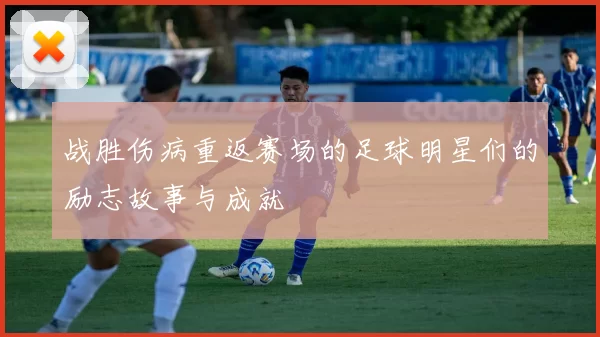 战胜伤病重返赛场的足球明星们的励志故事与成就
