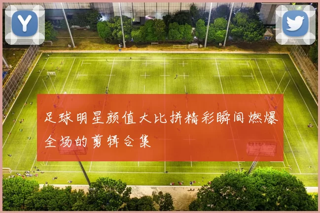 足球明星颜值大比拼精彩瞬间燃爆全场的剪辑合集