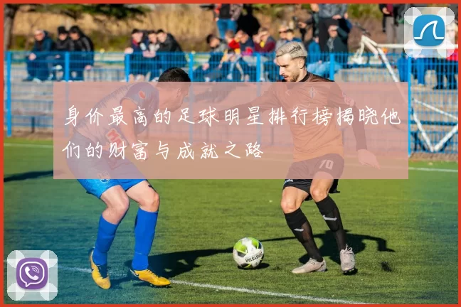 身价最高的足球明星排行榜揭晓他们的财富与成就之路
