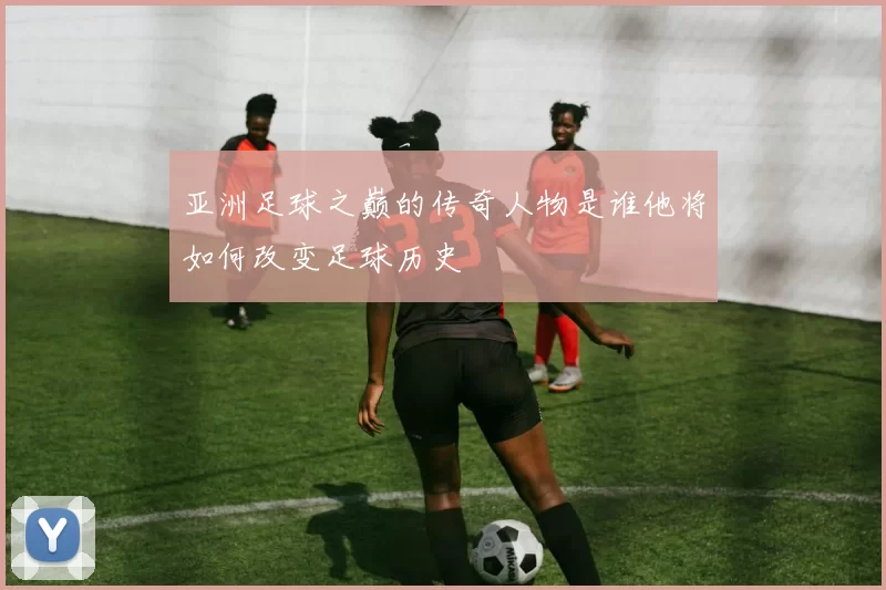 亚洲足球之巅的传奇人物是谁他将如何改变足球历史