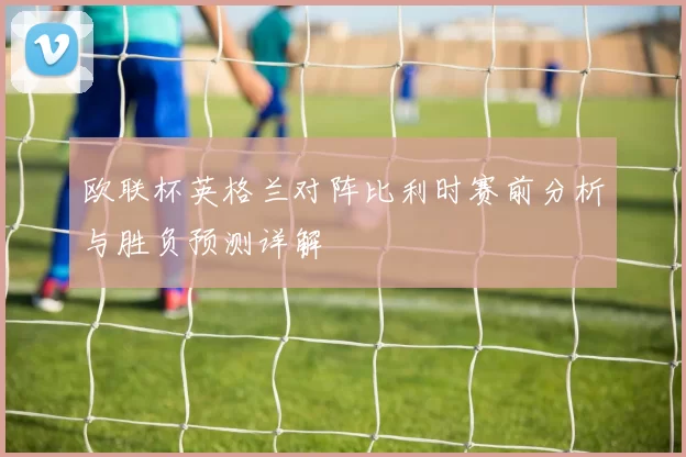 欧联杯英格兰对阵比利时赛前分析与胜负预测详解