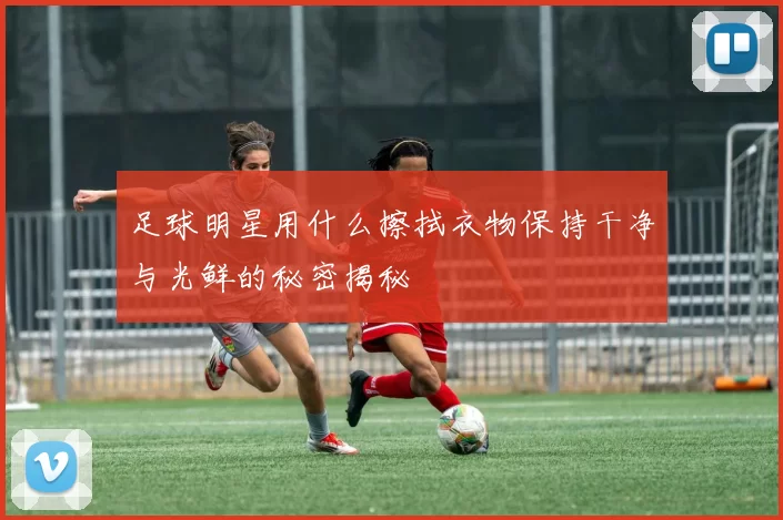 足球明星用什么擦拭衣物保持干净与光鲜的秘密揭秘