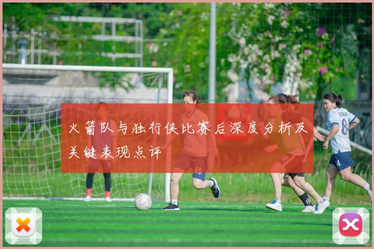 火箭队与独行侠比赛后深度分析及关键表现点评
