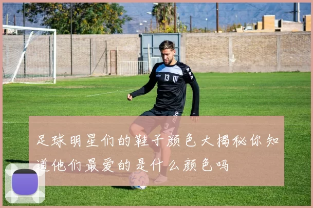 足球明星们的鞋子颜色大揭秘你知道他们最爱的是什么颜色吗