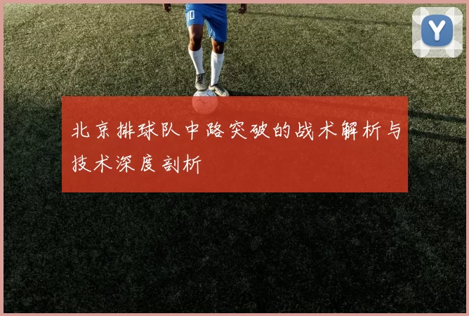 北京排球队中路突破的战术解析与技术深度剖析