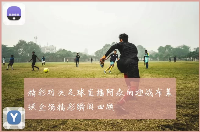 精彩对决足球直播阿森纳迎战布莱顿全场精彩瞬间回顾