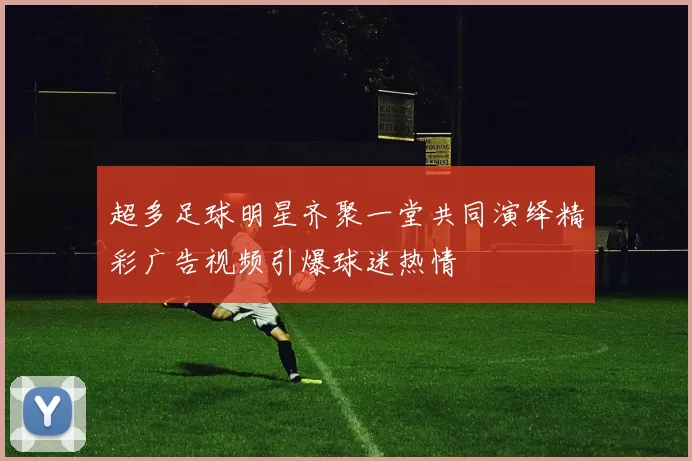 超多足球明星齐聚一堂共同演绎精彩广告视频引爆球迷热情