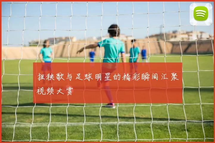 扭秧歌与足球明星的精彩瞬间汇聚视频大赏
