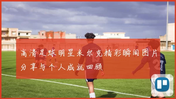 高清足球明星米尔克精彩瞬间图片分享与个人成就回顾