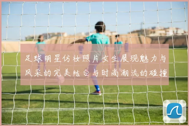 足球明星仿妆照片女生展现魅力与风采的完美结合与时尚潮流的碰撞